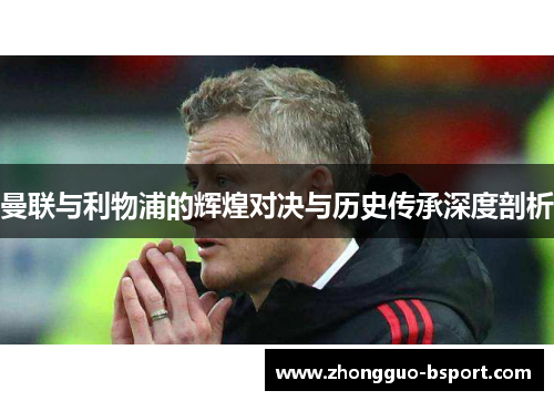曼联与利物浦的辉煌对决与历史传承深度剖析 曼联与利物浦的辉煌对决与历史传承深度剖析