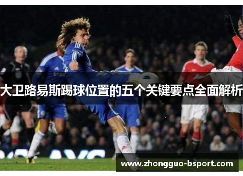 大卫路易斯踢球位置的五个关键要点全面解析 大卫路易斯踢球位置的五个关键要点全面解析
