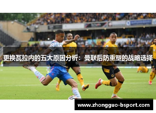 更换瓦拉内的五大原因分析:曼联后防重塑的战略选择 更换瓦拉内的五大原因分析:曼联后防重塑的战略选择