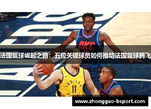 法国篮球崛起之路:五位关键球员如何推动法国篮球腾飞 法国篮球崛起之路:五位关键球员如何推动法国篮球腾飞