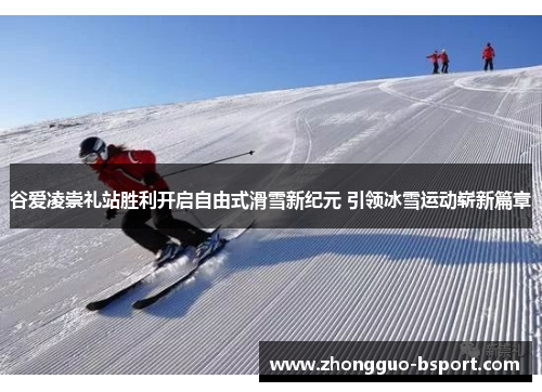 谷爱凌崇礼站胜利开启自由式滑雪新纪元 引领冰雪运动崭新篇章