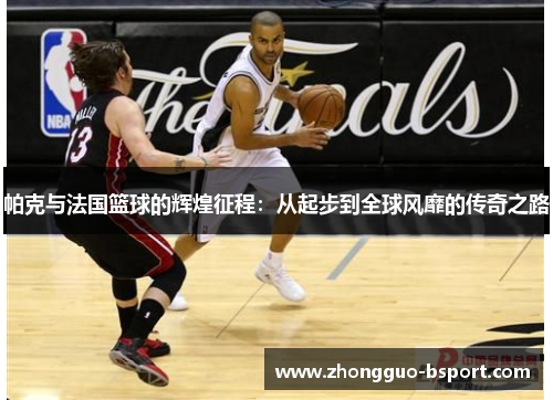 帕克与法国篮球的辉煌征程：从起步到全球风靡的传奇之路