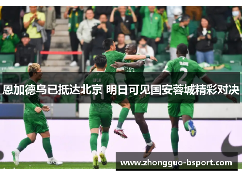 恩加德乌已抵达北京 明日可见国安蓉城精彩对决 恩加德乌已抵达北京 明日可见国安蓉城精彩对决