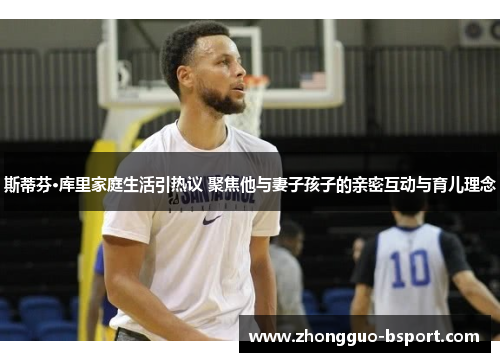 斯蒂芬·库里家庭生活引热议 聚焦他与妻子孩子的亲密互动与育儿理念