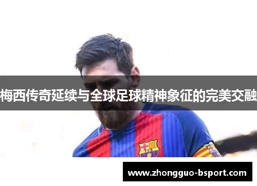 梅西传奇延续与全球足球精神象征的完美交融