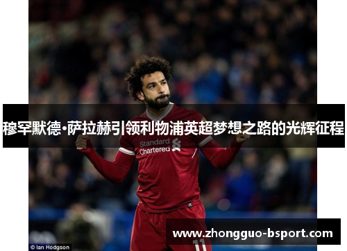 穆罕默德·萨拉赫引领利物浦英超梦想之路的光辉征程