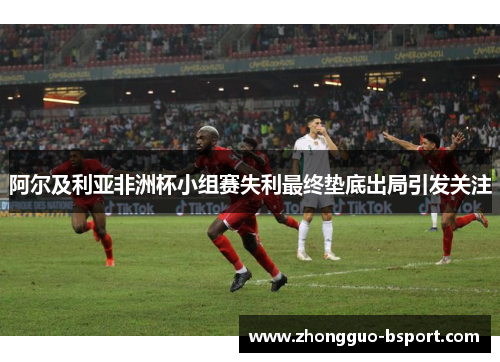 阿尔及利亚非洲杯小组赛失利最终垫底出局引发关注