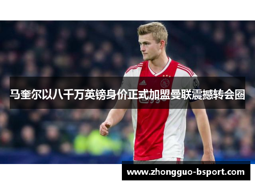 马奎尔以八千万英镑身价正式加盟曼联震撼转会圈