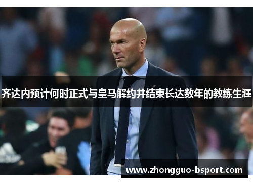齐达内预计何时正式与皇马解约并结束长达数年的教练生涯 齐达内预计何时正式与皇马解约并结束长达数年的教练生涯